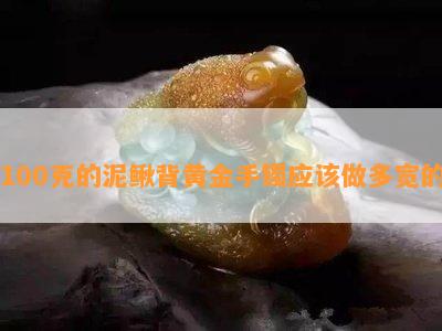 100克的泥鳅背黄金手镯应做多宽的