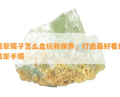 翡翠镯子怎么盘玩和保养，打造更好看的翡翠手镯