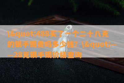 \"488买了一个二十八克的银手镯贵吗多少钱？\"——28克银手镯价格查询