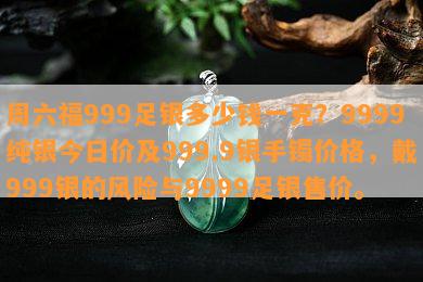 周六福999足银多少钱一克？9999纯银今日价及999.9银手镯价格，戴999银的风险与9999足银售价。