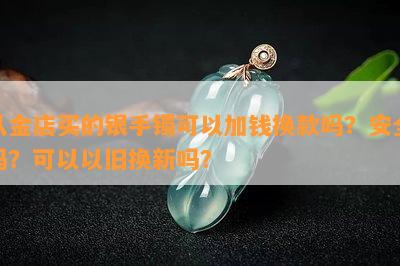 从金店买的银手镯可以加钱换款吗？安全吗？可以以旧换新吗？