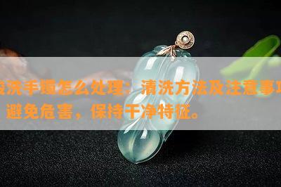 酸洗手镯怎么处理：清洗方法及注意事项，避免危害，保持干净特征。