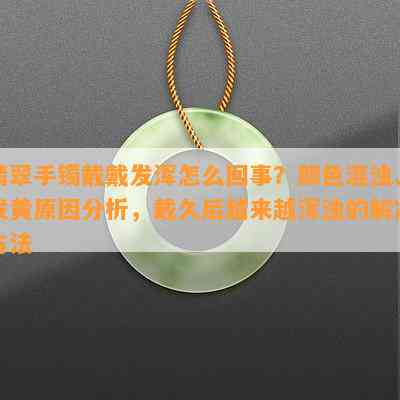 翡翠手镯戴戴发浑怎么回事？颜色混浊、发黄起因分析，戴久后越来越浑浊的解决方法