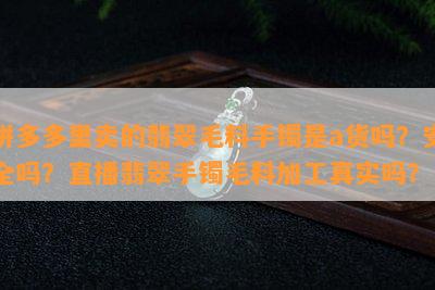 拼多多里卖的翡翠毛料手镯是a货吗？安全吗？直播翡翠手镯毛料加工真实吗？