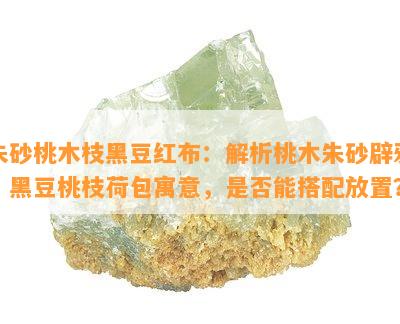 朱砂桃木枝黑豆红布：解析桃木朱砂辟邪，黑豆桃枝荷包寓意，是否能搭配放置？