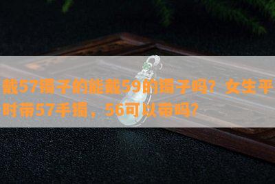 戴57镯子的能戴59的镯子吗？女生平时带57手镯，56可以带吗？