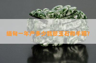 缅甸一年产多少翡翠玉石和手镯？