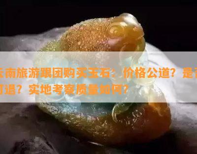 云南旅游跟团购买玉石：价格公道？是否可退？实地考察质量如何？