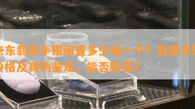 京东翡翠手镯闲置多少钱一个？翡翠手镯价格及真伪鉴定，能否购买？