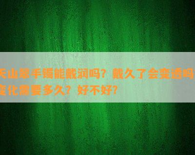 天山翠手镯能戴润吗？戴久了会变透吗？变化需要多久？好不好？