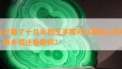 自己戴了十几年的玉手镯可以跟别人换吗：换手镯还是砸碎？