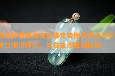 白岩砂翡翠原石价格走势图及特点分析，场口情况评价，与白盐沙区别比较