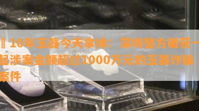 帶10年玉器今天拿掉：深圳警方破获一起涉案金额超过1000万元的玉器诈骗案件