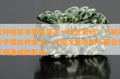 冰种翡翠手镯包装不一样正常吗？了解翡翠手镯冰种意义，以及冰种翡翠手镯包装不同造成的影响。