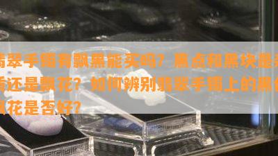 翡翠手镯有飘黑能买吗？黑点和黑块是杂质还是飘花？如何辨别翡翠手镯上的黑色飘花是否好？