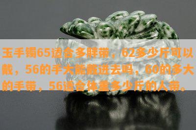 玉手镯65适合多胖带，62多少斤可以戴，56的手大能戴进去吗，60的多大的手带，56适合体重多少斤的人带。