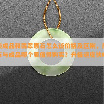 谈成品和翡翠原石怎么谈价格及区别，原石与成品哪个更值得购买？升值速度快吗？