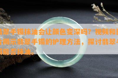 翡翠手镯抹油会让颜色变深吗？视频和图片揭示翡翠手镯的护理方法，探讨翡翠手镯能否抹油。