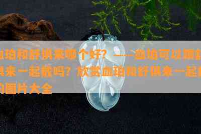 血珀和舒俱来哪个好？——血珀可以跟舒俱来一起戴吗？欣赏血珀和舒俱来一起戴的图片大全