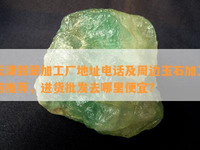 天津翡翠加工厂地址电话及周边玉石加工店推荐，进货批发去哪里便宜？