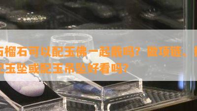 石榴石可以配玉佛一起戴吗？做项链、搭配玉坠或配玉吊坠好看吗？