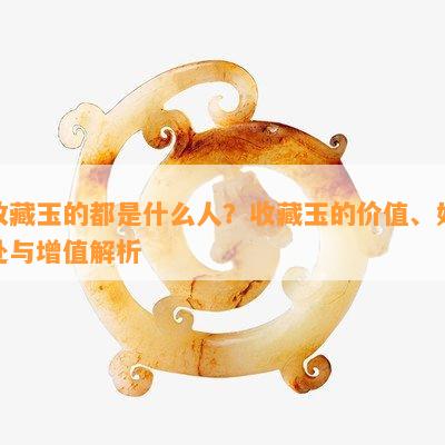 收藏玉的都是什么人？收藏玉的价值、好处与增值解析