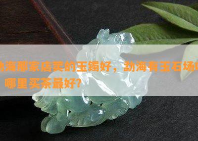 勐海那家店荬的玉镯好，勐海有玉石场吗？哪里买茶更好？