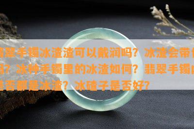 翡翠手镯冰渣渣可以戴润吗？冰渣会带化吗？冰种手镯里的冰渣如何？翡翠手镯内是否都是冰渣？冰碴子是否好？