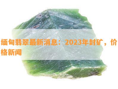 缅甸翡翠最新消息：2023年封矿，价格新闻