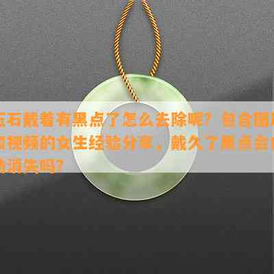 玉石戴着有黑点了怎么去除呢？包含图片和视频的女生经验分享，戴久了黑点会自动消失吗？