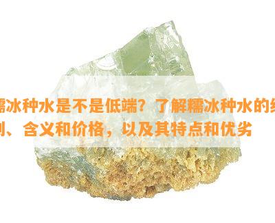 糯冰种水是不是低端？了解糯冰种水的级别、含义和价格，以及其特点和优劣