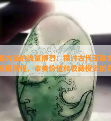 玉器方面的流量柳烈：探讨古代玉器文化的发展历程、审美价值和收藏投资前景