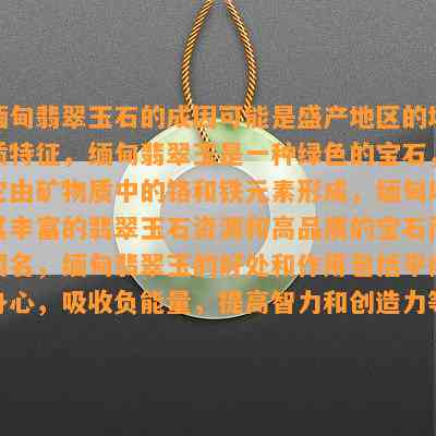 缅甸翡翠玉石的成因可能是盛产地区的地质特征，缅甸翡翠玉是一种绿色的宝石，它由矿物质中的铬和铁元素形成，缅甸以其丰富的翡翠玉石资源和高品质的宝石而闻名，缅甸翡翠玉的好处和作用包括平衡身心，吸收负能量，提高智力和创造力等。