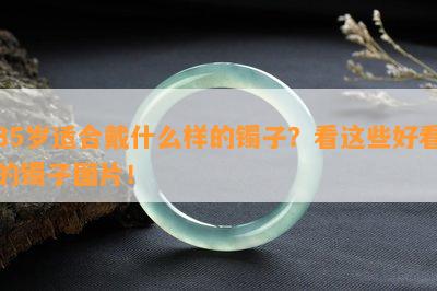 35岁适合戴什么样的镯子？看这些好看的镯子图片！