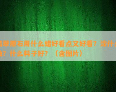 翡翠原石用什么蜡好看点又好看？涂什么油？什么料子好？（含图片）