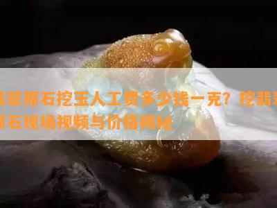 翡翠原石挖玉人工费多少钱一克？挖翡翠原石现场视频与价格揭秘