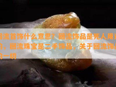 回流首饰什么意思？回流饰品是死人用过的，回流珠宝是二手饰品，关于回流饰品的一切