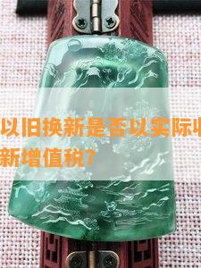 珠宝玉石以旧换新是否以实际收入为准？如何处理新增值税？