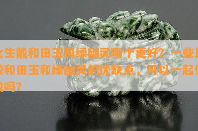 女生戴和田玉和绿幽灵哪个更好？一些比较和田玉和绿幽灵的优缺点，可以一起佩戴吗？