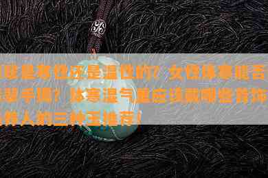 翡翠是寒性还是温性的？女性体寒能否戴翡翠手镯？体寒湿气重应该戴哪些首饰？最养人的三种玉推荐！