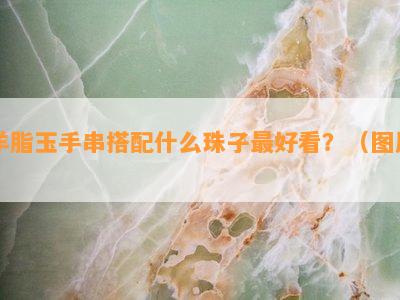 羊脂玉手串搭配什么珠子更好看？（图片）