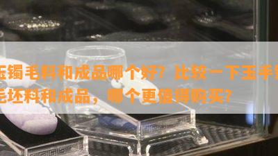 玉镯毛料和成品哪个好？比较一下玉手镯毛坯料和成品，哪个更值得购买？