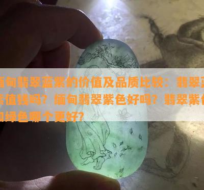 缅甸翡翠蓝紫的价值及品质比较：翡翠蓝紫值钱吗？缅甸翡翠紫色好吗？翡翠紫色和绿色哪个更好？