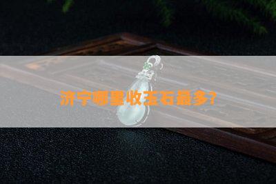 济宁哪里收玉石最多？