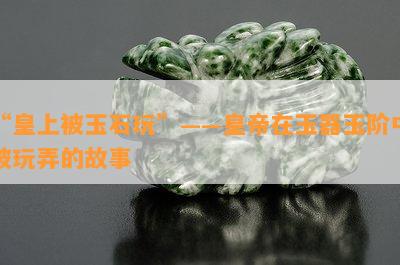 “皇上被玉石玩”——皇帝在玉器玉阶中被玩弄的故事