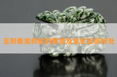 玉刻着龙和蛇的寓意及龙蛇玉佩好处