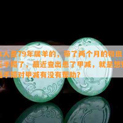 本人是79年属羊的，带了两个月的和田玉手镯了，最近查出患了甲减，就是想知道手镯对甲减有没有帮助？