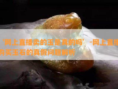 ‘网上直播卖的玉是真的吗’-网上直播购买玉石的真假问题解析