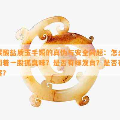 碳酸盐质玉手镯的真伪与安全问题：怎么闻着一股狐臭味？是否有绿发白？是否有害？