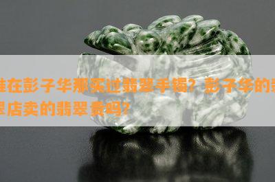 谁在彭子华那买过翡翠手镯？彭子华的翡翠店卖的翡翠贵吗？